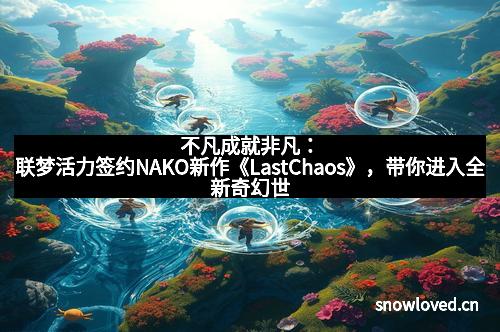 不凡成就非凡:联梦活力签约NAKO新作《LastChaos》,带你进入全新奇幻世界!